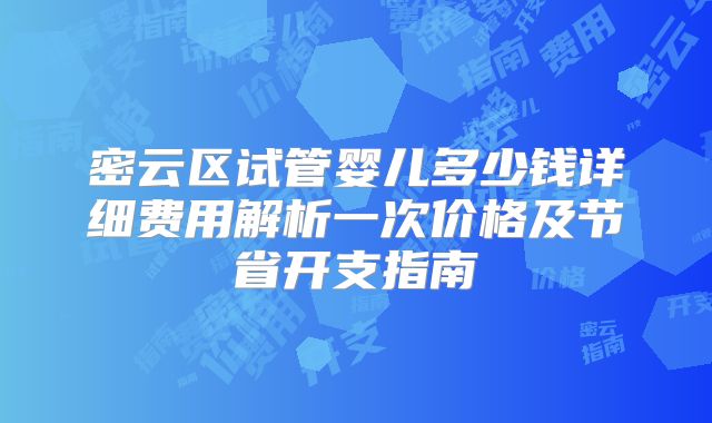 密云区试管婴儿多少钱详细费用解析一次价格及节省开支指南