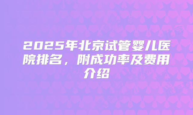 2025年北京试管婴儿医院排名，附成功率及费用介绍