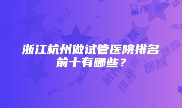 浙江杭州做试管医院排名前十有哪些？