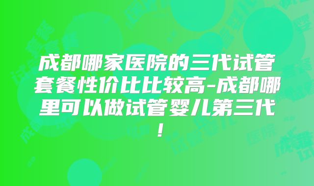 成都哪家医院的三代试管套餐性价比比较高-成都哪里可以做试管婴儿第三代！