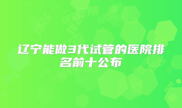 辽宁能做3代试管的医院排名前十公布