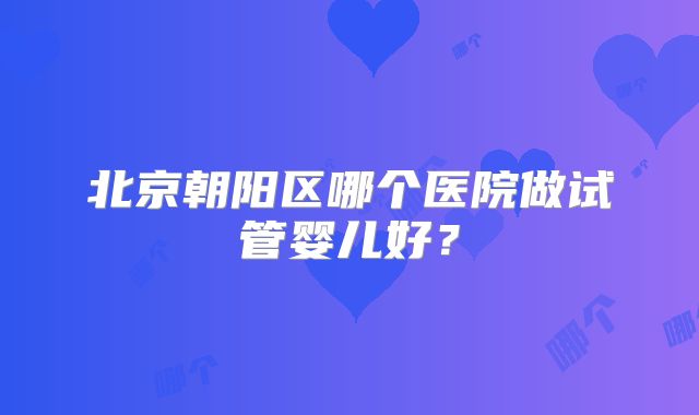 北京朝阳区哪个医院做试管婴儿好？