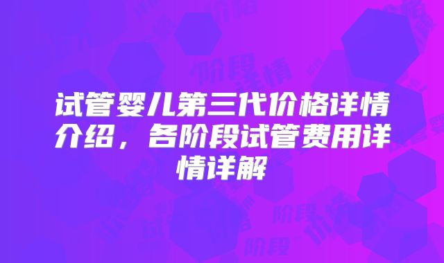 试管婴儿第三代价格详情介绍,各阶段试管费用详情详解