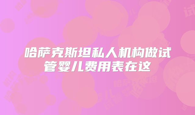 哈萨克斯坦私人机构做试管婴儿费用表在这