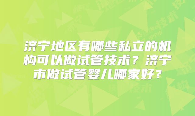 济宁地区有哪些私立的机构可以做试管技术？济宁市做试管婴儿哪家好？