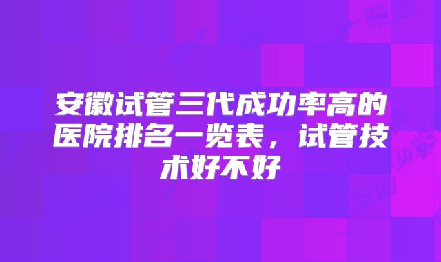 安徽试管三代成功率高的医院排名一览表,试管技术好不好
