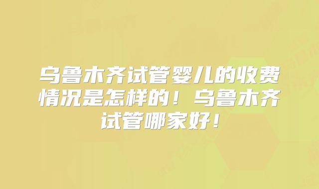 乌鲁木齐试管婴儿的收费情况是怎样的！乌鲁木齐试管哪家好！