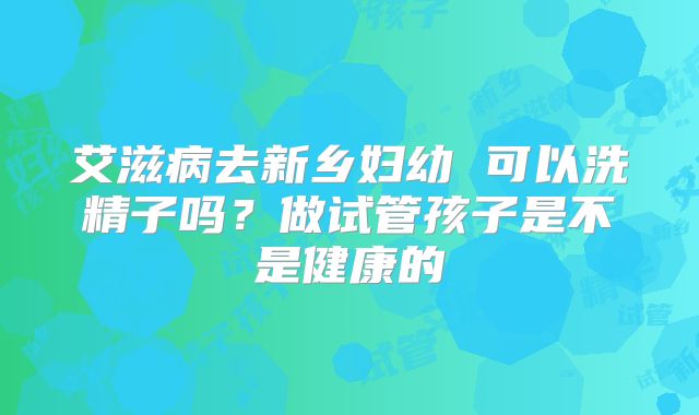 艾滋病去新乡妇幼 可以洗精子吗？做试管孩子是不是健康的
