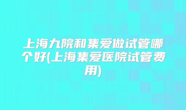上海九院和集爱做试管哪个好(上海集爱医院试管费用)