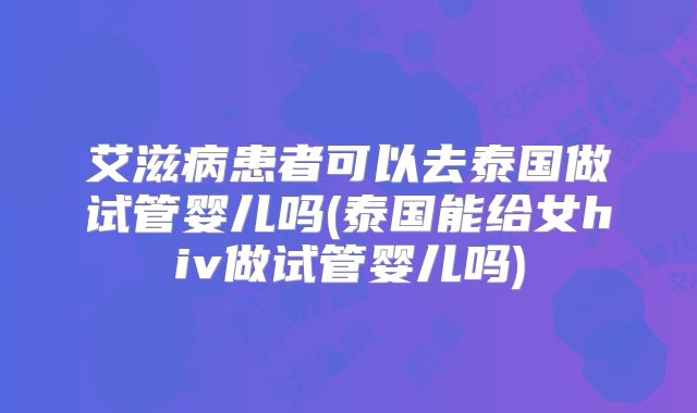艾滋病患者可以去泰国做试管婴儿吗(泰国能给女hiv做试管婴儿吗)