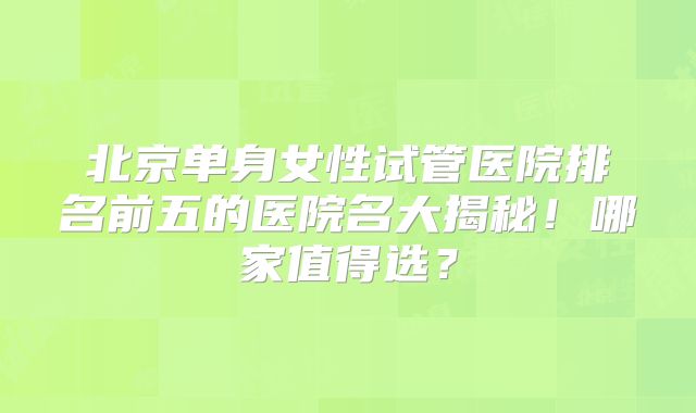 北京单身女性试管医院排名前五的医院名大揭秘!哪家值得选?