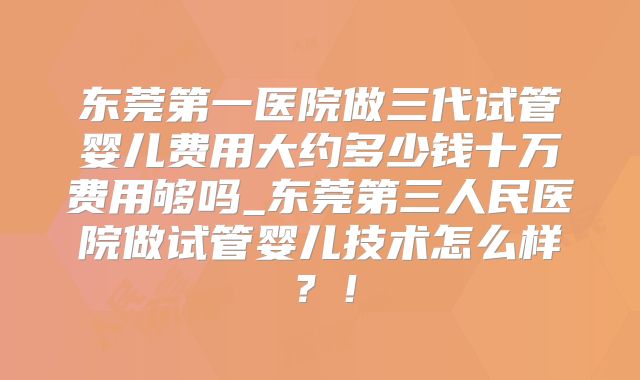 东莞第一医院做三代试管婴儿费用大约多少钱十万费用够吗_东莞第三人民医院做试管婴儿技术怎么样?!