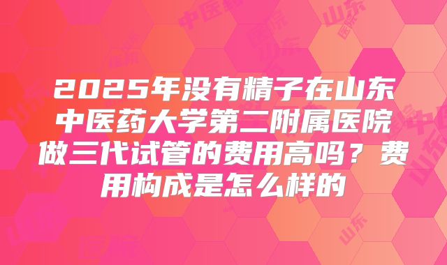 2025年没有精子在山东中医药大学第二附属医院做三代试管的费用高吗？费用构成是怎么样的