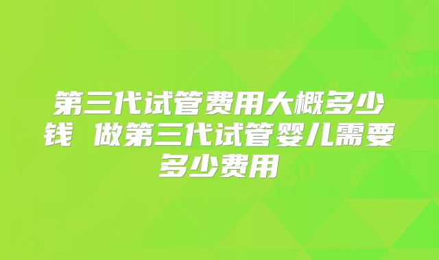 第三代试管费用大概多少钱 做第三代试管婴儿需要多少费用