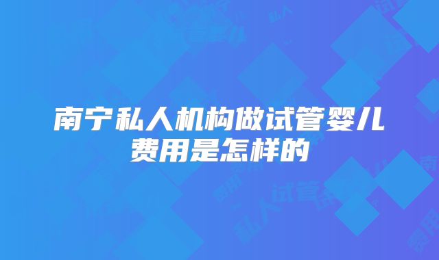 南宁私人机构做试管婴儿费用是怎样的