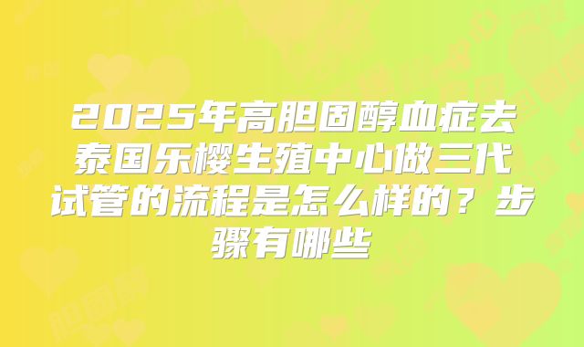 2025年高胆固醇血症去泰国乐樱生殖中心做三代试管的流程是怎么样的？步骤有哪些