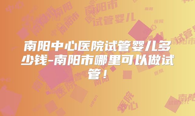 南阳中心医院试管婴儿多少钱-南阳市哪里可以做试管！