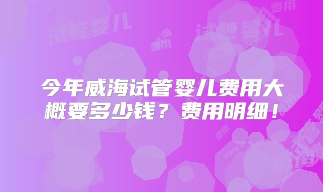 今年威海试管婴儿费用大概要多少钱？费用明细！