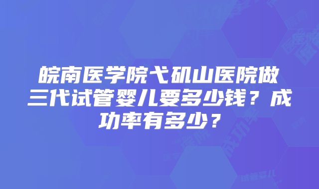 皖南医学院弋矶山医院做三代试管婴儿要多少钱?成功率有多少?