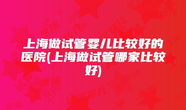 上海做试管婴儿比较好的医院(上海做试管哪家比较好)