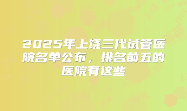 2025年上饶三代试管医院名单公布，排名前五的医院有这些
