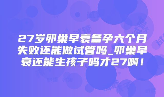 27岁卵巢早衰备孕六个月失败还能做试管吗_卵巢早衰还能生孩子吗才27啊！