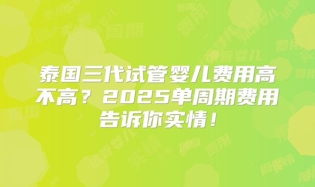 泰国三代试管婴儿费用高不高？2025单周期费用告诉你实情！