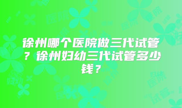 徐州哪个医院做三代试管？徐州妇幼三代试管多少钱？