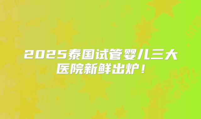 2025泰国试管婴儿三大医院新鲜出炉!