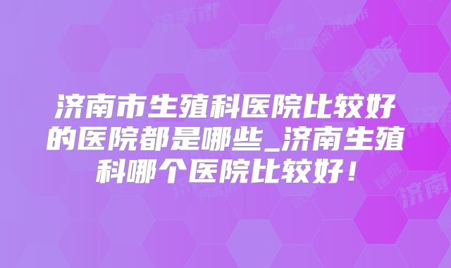 济南市生殖科医院比较好的医院都是哪些_济南生殖科哪个医院比较好！