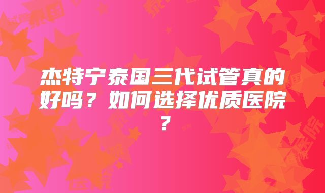 杰特宁泰国三代试管真的好吗?如何选择优质医院?