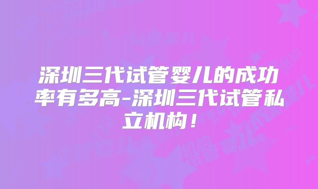 深圳三代试管婴儿的成功率有多高-深圳三代试管私立机构！