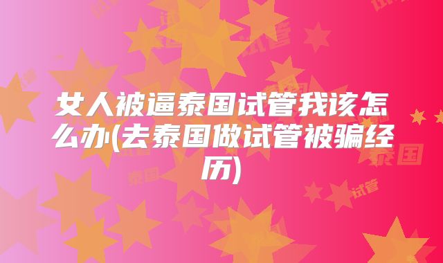 女人被逼泰国试管我该怎么办(去泰国做试管被骗经历)