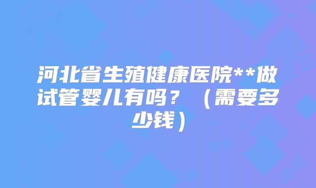 河北省生殖健康医院**做试管婴儿有吗？（需要多少钱）