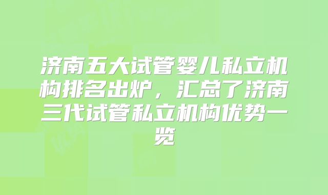 济南五大试管婴儿私立机构排名出炉,汇总了济南三代试管私立机构优势一览