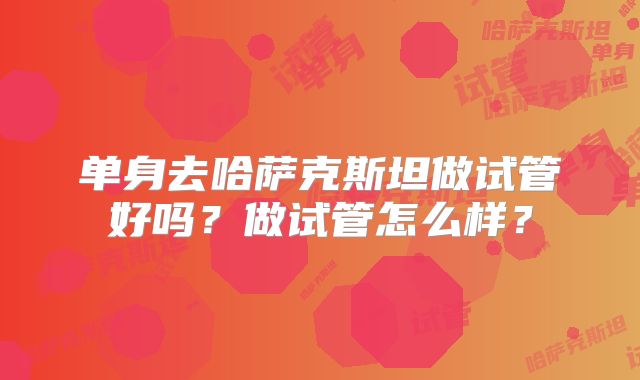 单身去哈萨克斯坦做试管好吗?做试管怎么样?