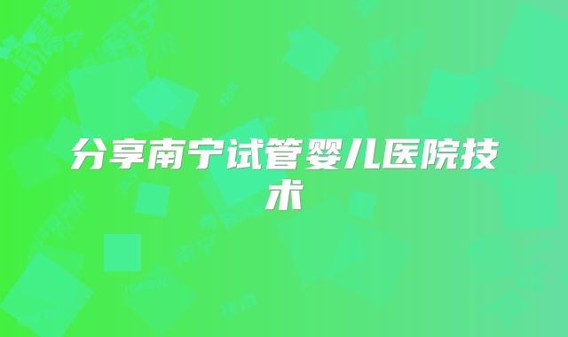 分享南宁试管婴儿医院技术