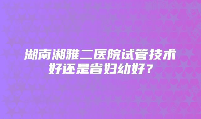 湖南湘雅二医院试管技术好还是省妇幼好？