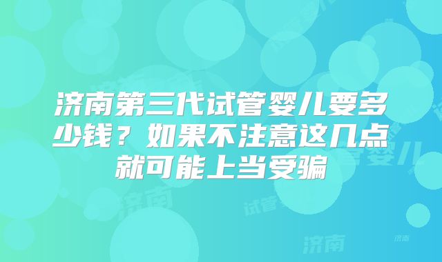 济南第三代试管婴儿要多少钱?如果不注意这几点就可能上当受骗