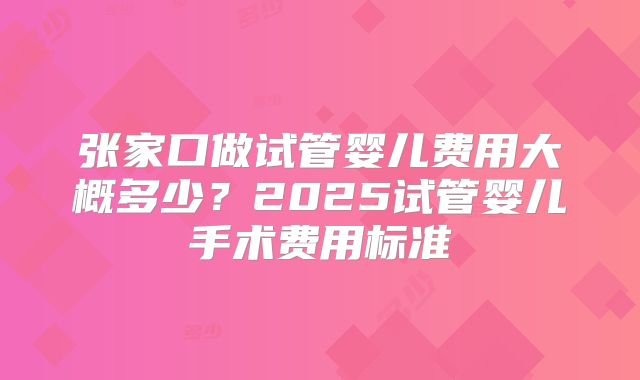 张家口做试管婴儿费用大概多少？2025试管婴儿手术费用标准