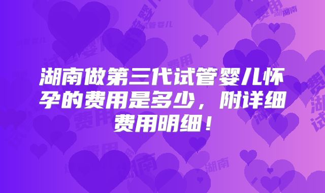 湖南做第三代试管婴儿怀孕的费用是多少,附详细费用明细!