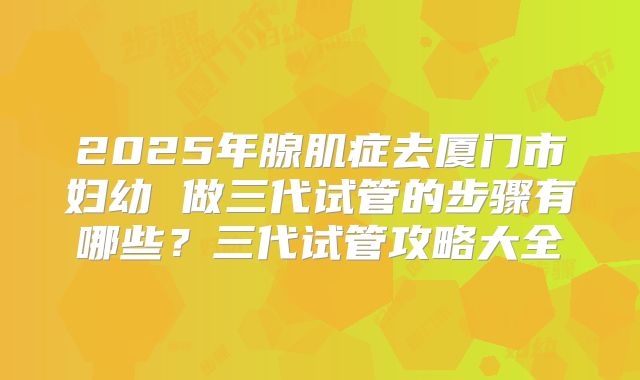 2025年腺肌症去厦门市妇幼 做三代试管的步骤有哪些?三代试管攻略大全