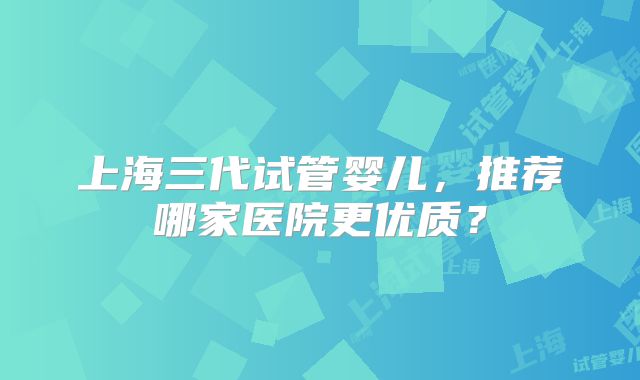 上海三代试管婴儿,推荐哪家医院更优质?