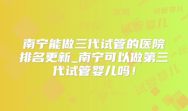 南宁能做三代试管的医院排名更新_南宁可以做第三代试管婴儿吗!
