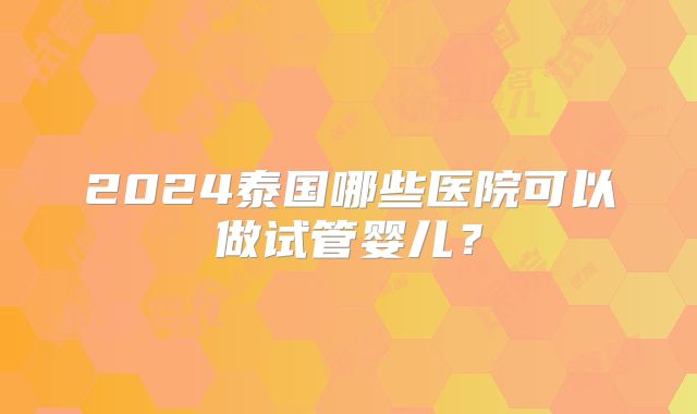 2024泰国哪些医院可以做试管婴儿？