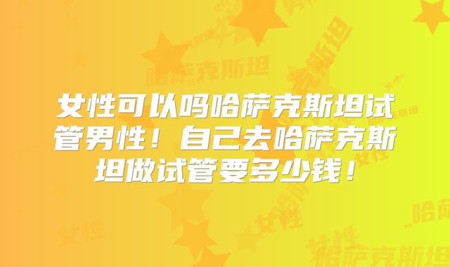 女性可以吗哈萨克斯坦试管男性！自己去哈萨克斯坦做试管要多少钱！