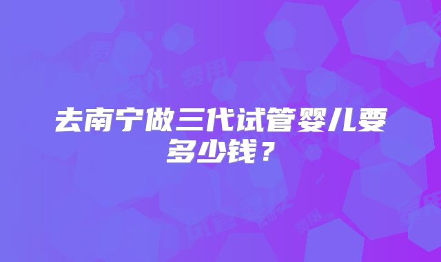 去南宁做三代试管婴儿要多少钱?