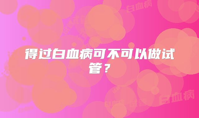 得过白血病可不可以做试管?