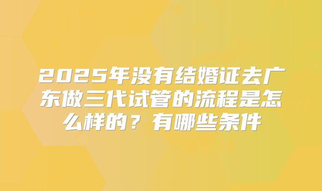 2025年没有结婚证去广东做三代试管的流程是怎么样的？有哪些条件