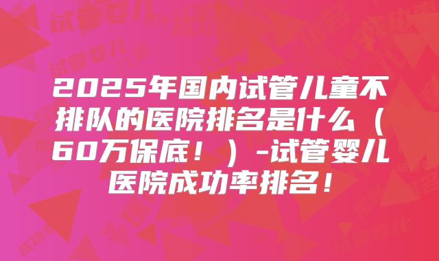 2025年国内试管儿童不排队的医院排名是什么（60万保底！）-试管婴儿医院成功率排名！